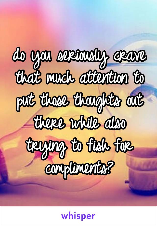 do you seriously crave that much attention to put those thoughts out there while also trying to fish for compliments?