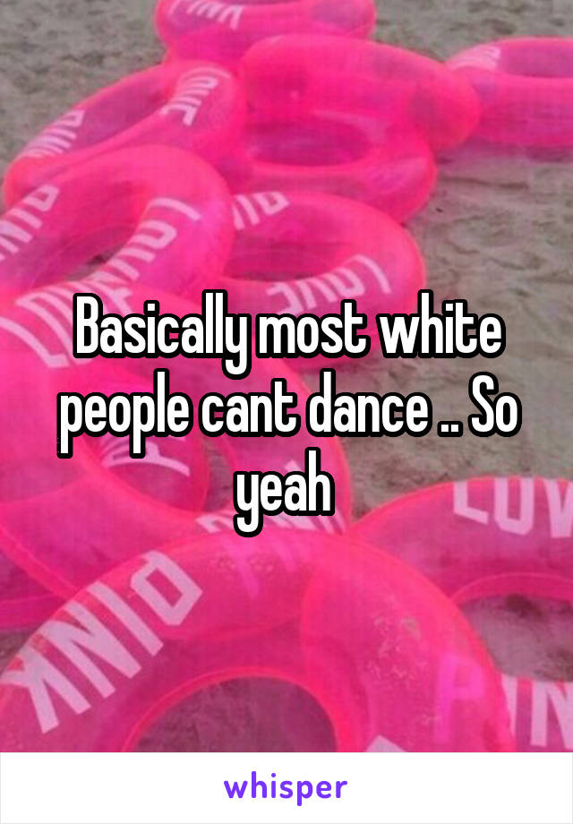 Basically most white people cant dance .. So yeah 