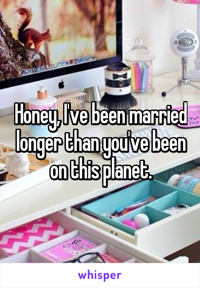 Honey, I've been married longer than you've been on this planet.