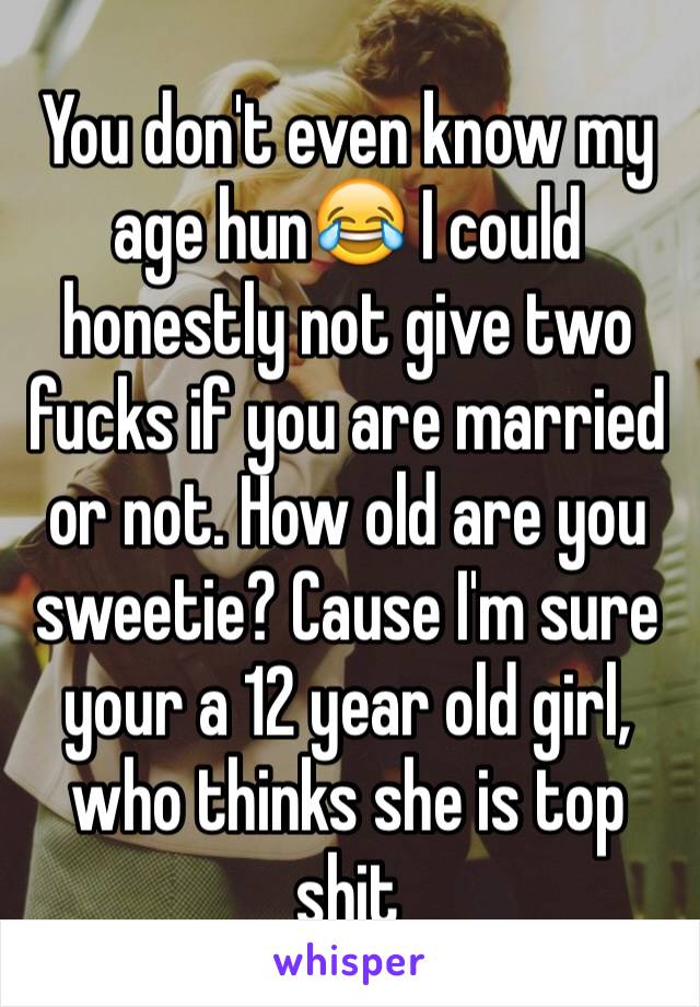 You don't even know my age hun😂 I could honestly not give two fucks if you are married or not. How old are you sweetie? Cause I'm sure your a 12 year old girl, who thinks she is top shit 