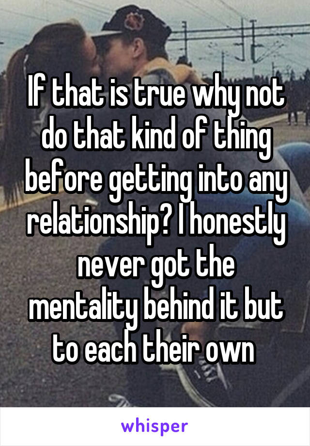 If that is true why not do that kind of thing before getting into any relationship? I honestly never got the mentality behind it but to each their own 