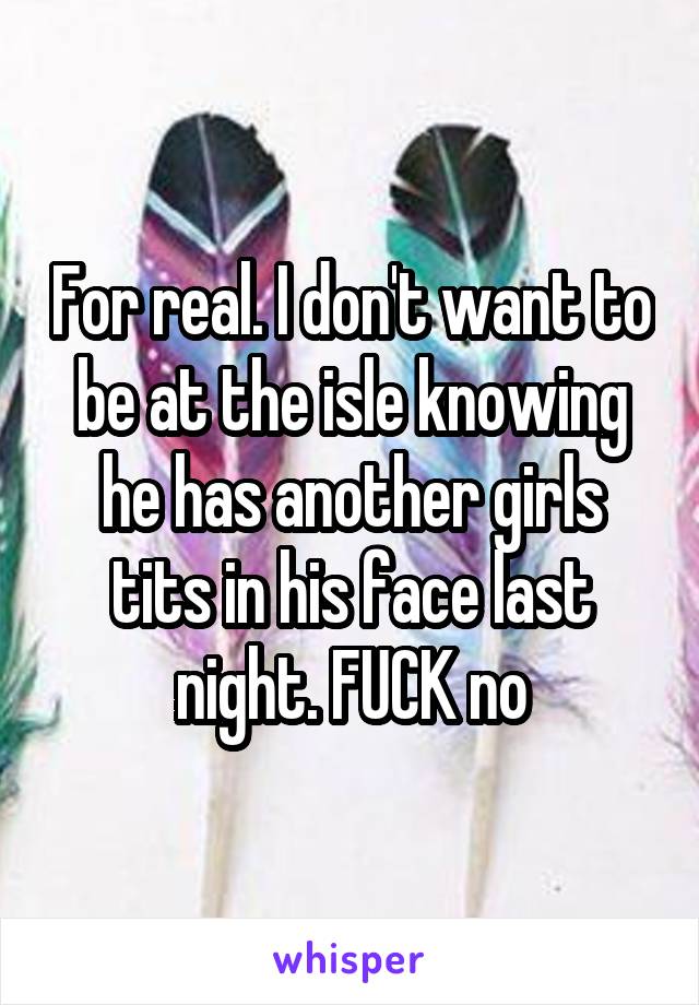 For real. I don't want to be at the isle knowing he has another girls tits in his face last night. FUCK no