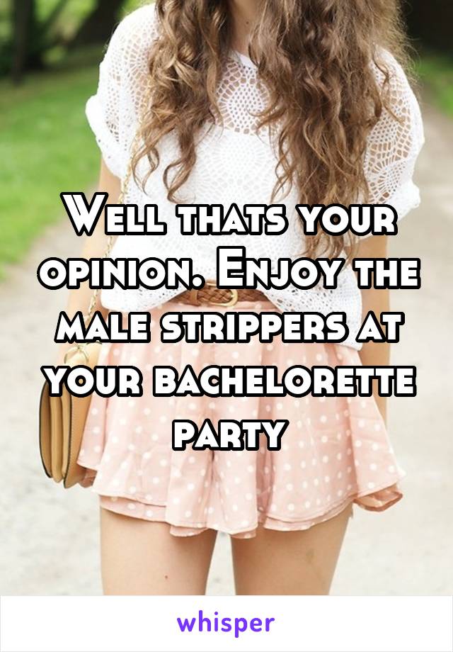 Well thats your opinion. Enjoy the male strippers at your bachelorette party