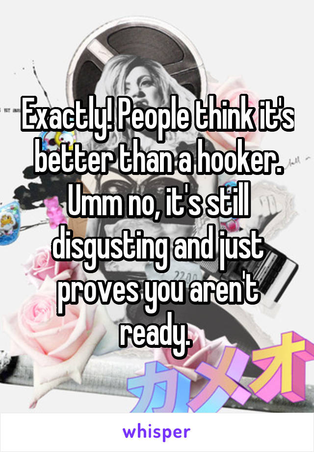 Exactly! People think it's better than a hooker. Umm no, it's still disgusting and just proves you aren't ready. 