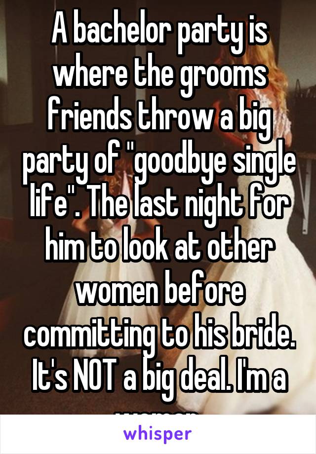 A bachelor party is where the grooms friends throw a big party of "goodbye single life". The last night for him to look at other women before committing to his bride. It's NOT a big deal. I'm a woman.