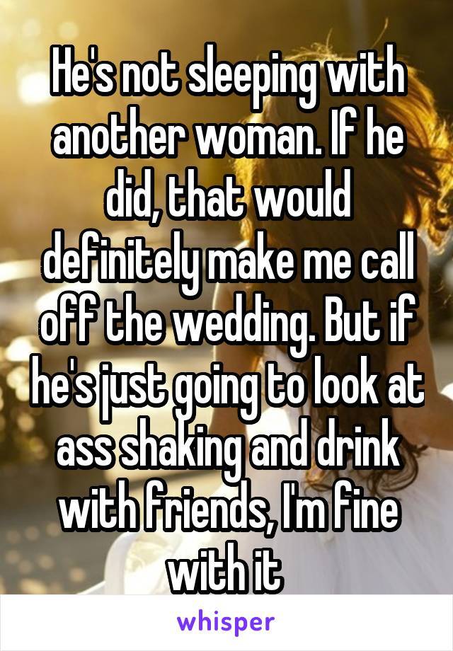 He's not sleeping with another woman. If he did, that would definitely make me call off the wedding. But if he's just going to look at ass shaking and drink with friends, I'm fine with it 