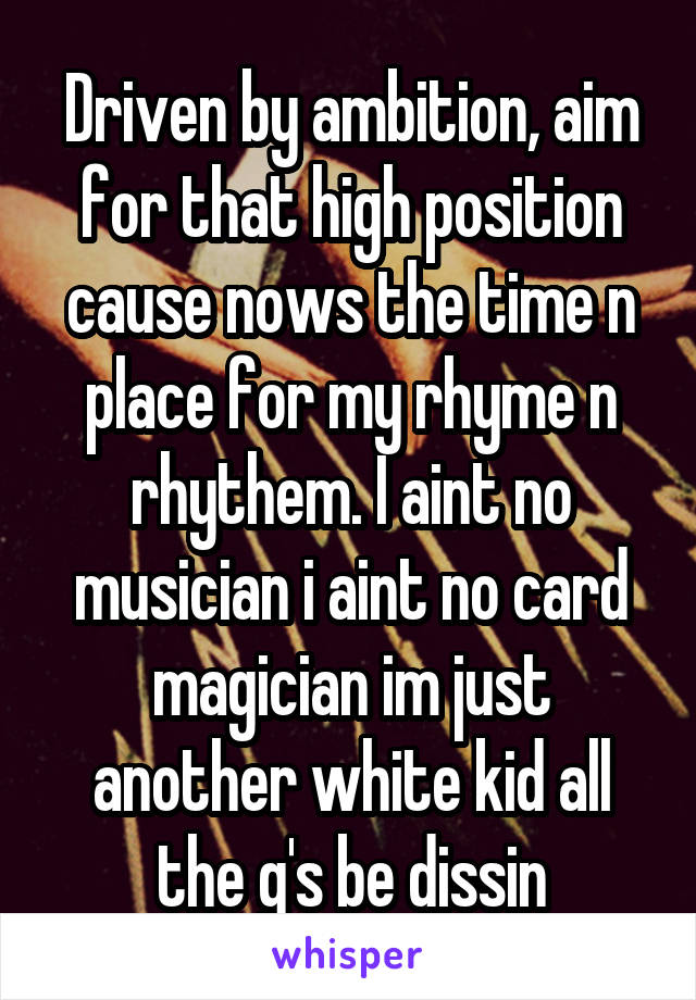 Driven by ambition, aim for that high position cause nows the time n place for my rhyme n rhythem. I aint no musician i aint no card magician im just another white kid all the g's be dissin