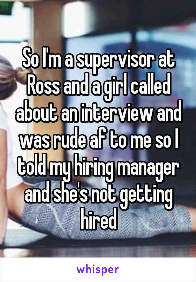 So I'm a supervisor at Ross and a girl called about an interview and was rude af to me so I told my hiring manager and she's not getting hired
