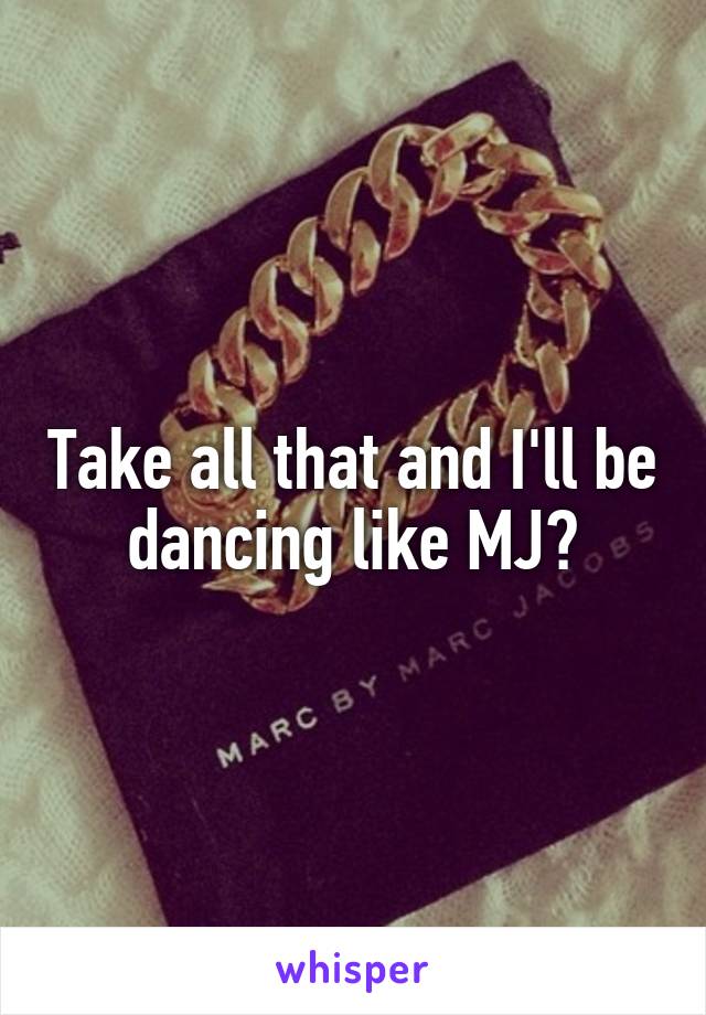Take all that and I'll be dancing like MJ?