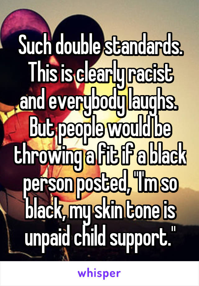 Such double standards. This is clearly racist and everybody laughs.  But people would be throwing a fit if a black person posted, "I'm so black, my skin tone is unpaid child support."