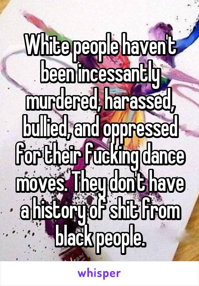 White people haven't been incessantly murdered, harassed, bullied, and oppressed for their fucking dance moves. They don't have a history of shit from black people.