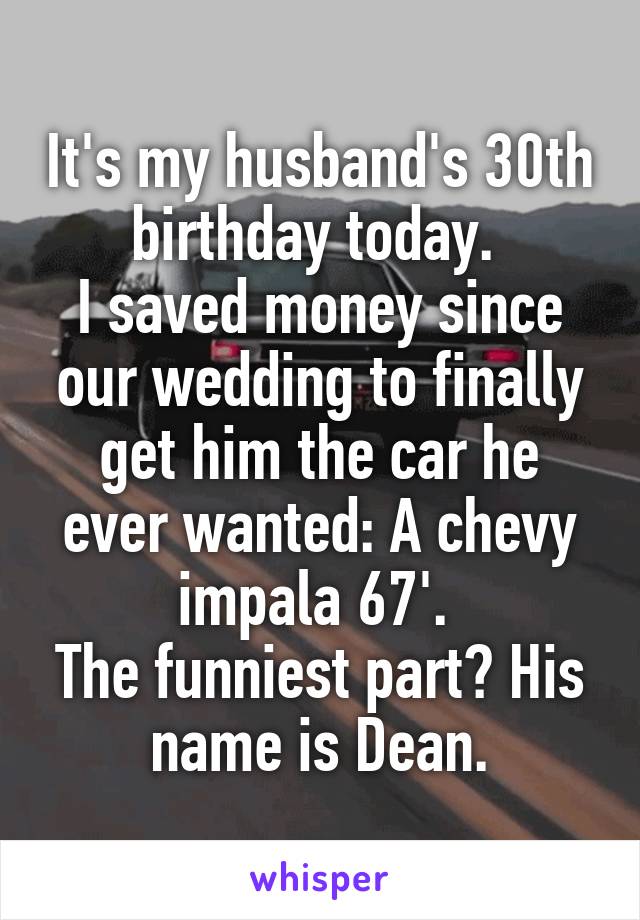 It's my husband's 30th birthday today. 
I saved money since our wedding to finally get him the car he ever wanted: A chevy impala 67'. 
The funniest part? His name is Dean.