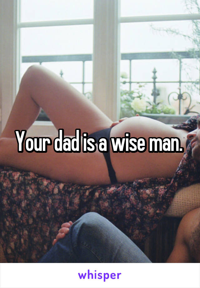 Your dad is a wise man. 