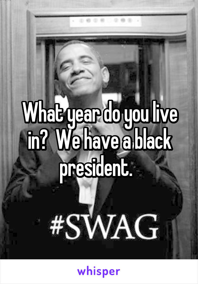 What year do you live in?  We have a black president.  