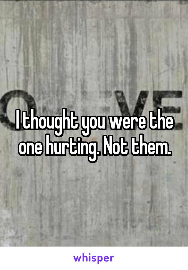 I thought you were the one hurting. Not them.