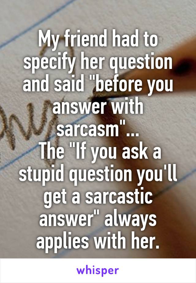 My friend had to specify her question and said "before you answer with sarcasm"...
 The "If you ask a stupid question you'll get a sarcastic answer" always applies with her.