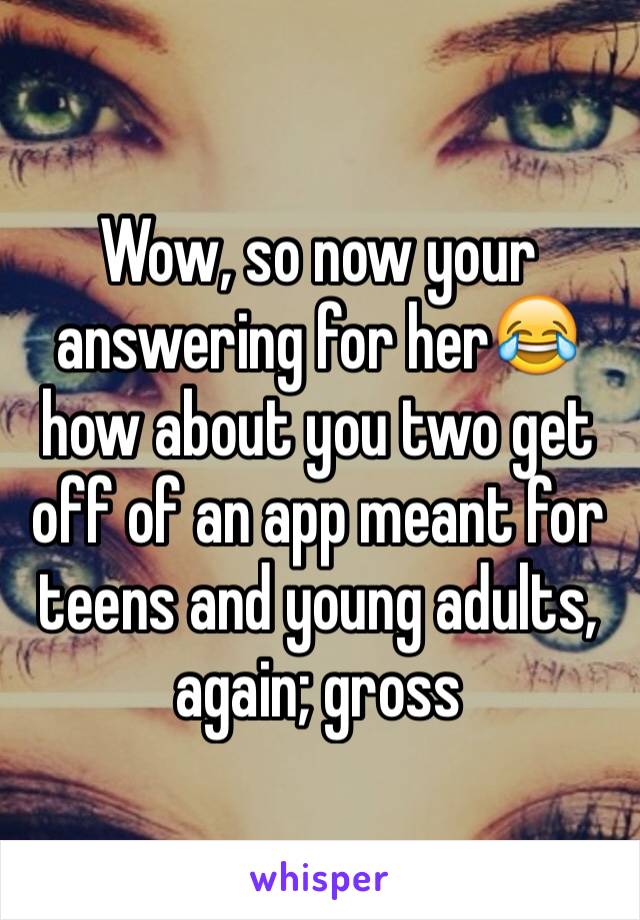 Wow, so now your answering for her😂 how about you two get off of an app meant for teens and young adults, again; gross