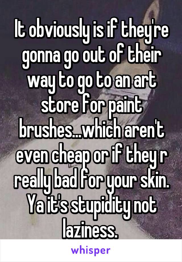 It obviously is if they're gonna go out of their way to go to an art store for paint brushes...which aren't even cheap or if they r really bad for your skin. Ya it's stupidity not laziness. 