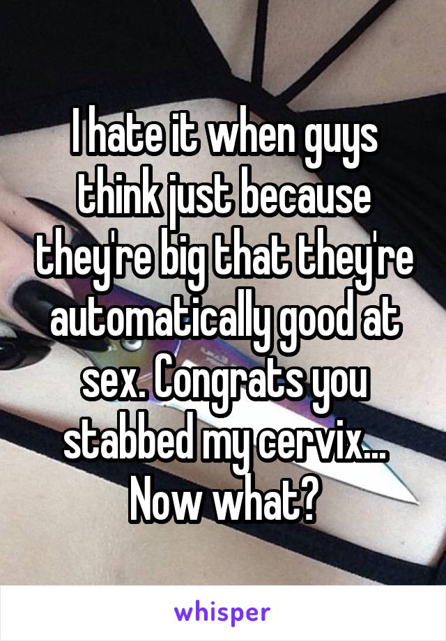I hate it when guys think just because they're big that they're automatically good at sex. Congrats you stabbed my cervix... Now what?