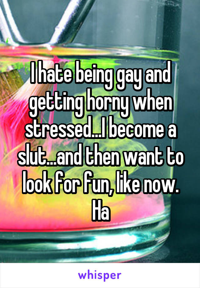 I hate being gay and getting horny when stressed...I become a slut...and then want to look for fun, like now. Ha
