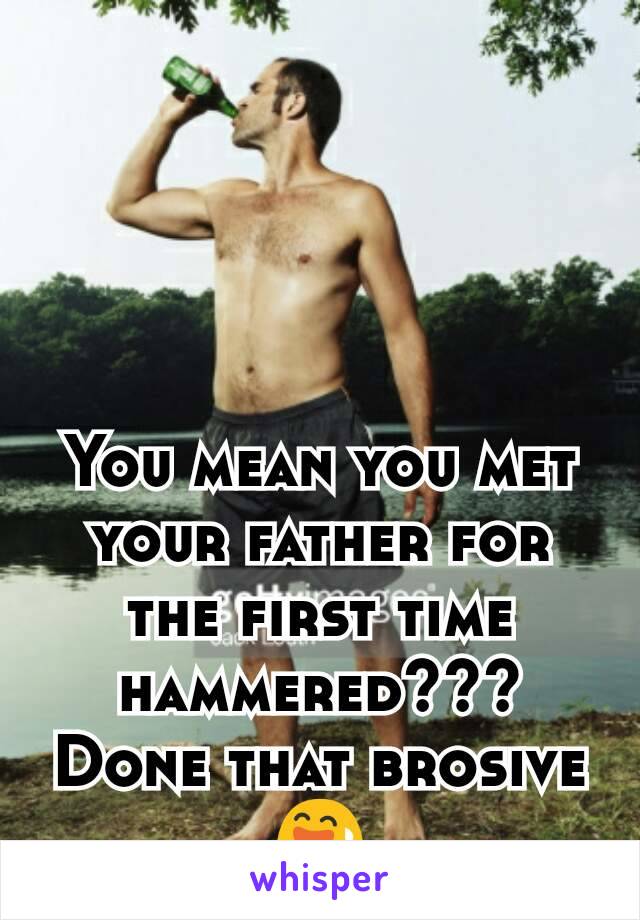 You mean you met your father for the first time hammered???
Done that brosive 😅