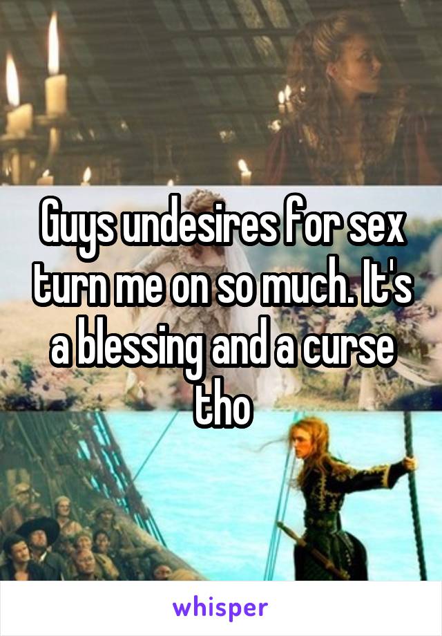 Guys undesires for sex turn me on so much. It's a blessing and a curse tho