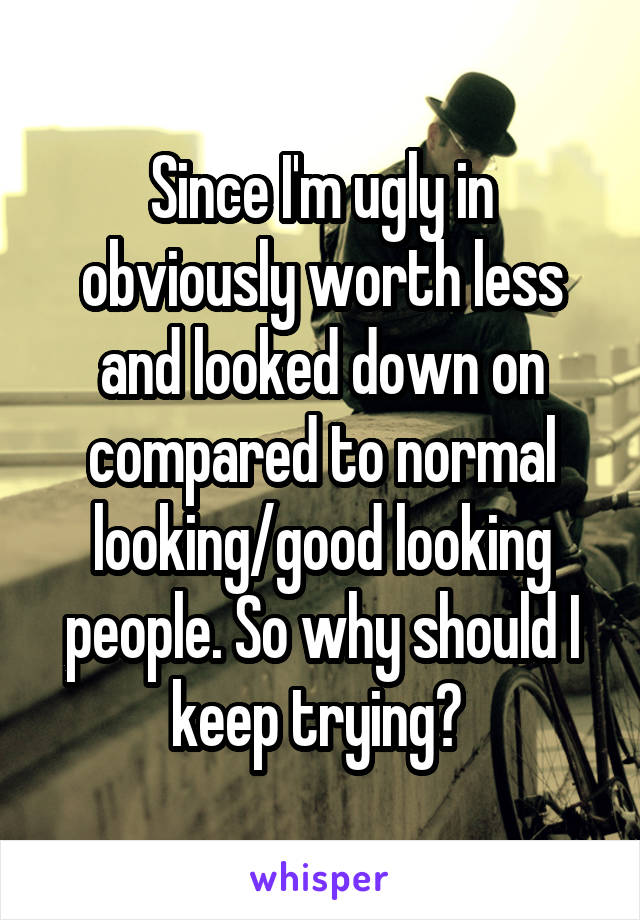 Since I'm ugly in obviously worth less and looked down on compared to normal looking/good looking people. So why should I keep trying? 