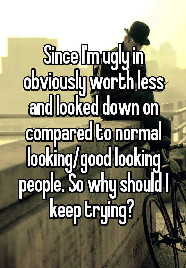 Since I'm ugly in obviously worth less and looked down on compared to normal looking/good looking people. So why should I keep trying? 