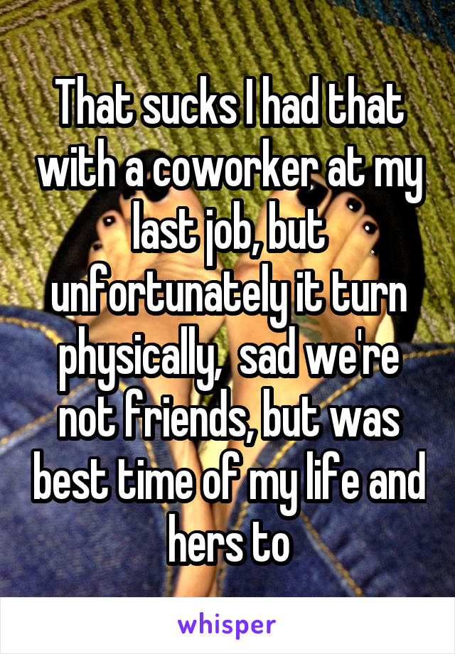 That sucks I had that with a coworker at my last job, but unfortunately it turn physically,  sad we're not friends, but was best time of my life and hers to