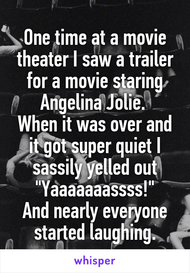 One time at a movie theater I saw a trailer for a movie staring Angelina Jolie. 
When it was over and it got super quiet I sassily yelled out "Yaaaaaaassss!"
And nearly everyone started laughing.