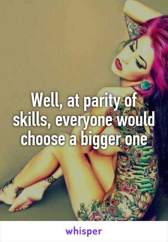 Well, at parity of skills, everyone would choose a bigger one
