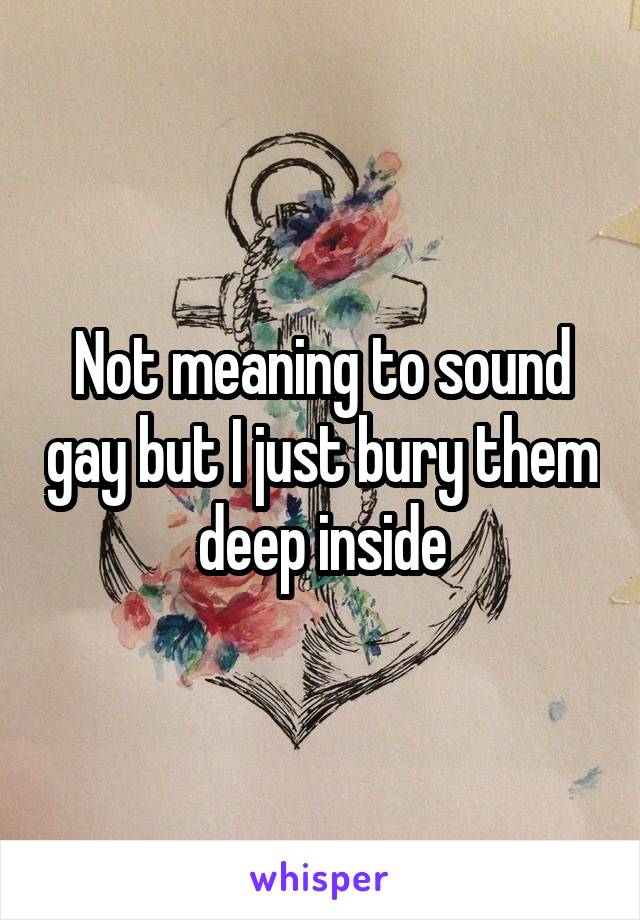 Not meaning to sound gay but I just bury them deep inside