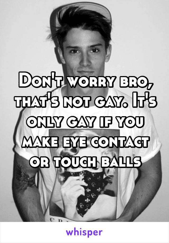 Don't worry bro, that's not gay. It's only gay if you make eye contact or touch balls