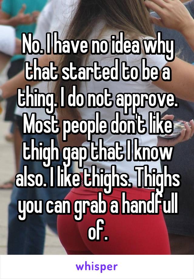 No. I have no idea why that started to be a thing. I do not approve. Most people don't like thigh gap that I know also. I like thighs. Thighs you can grab a handfull of.