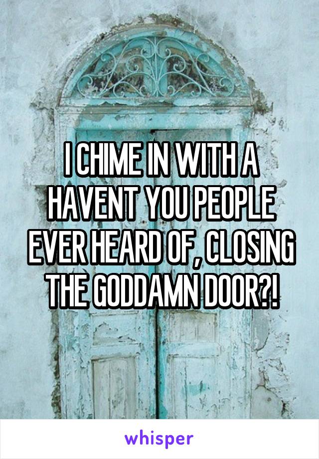 I CHIME IN WITH A HAVENT YOU PEOPLE EVER HEARD OF, CLOSING THE GODDAMN DOOR?!