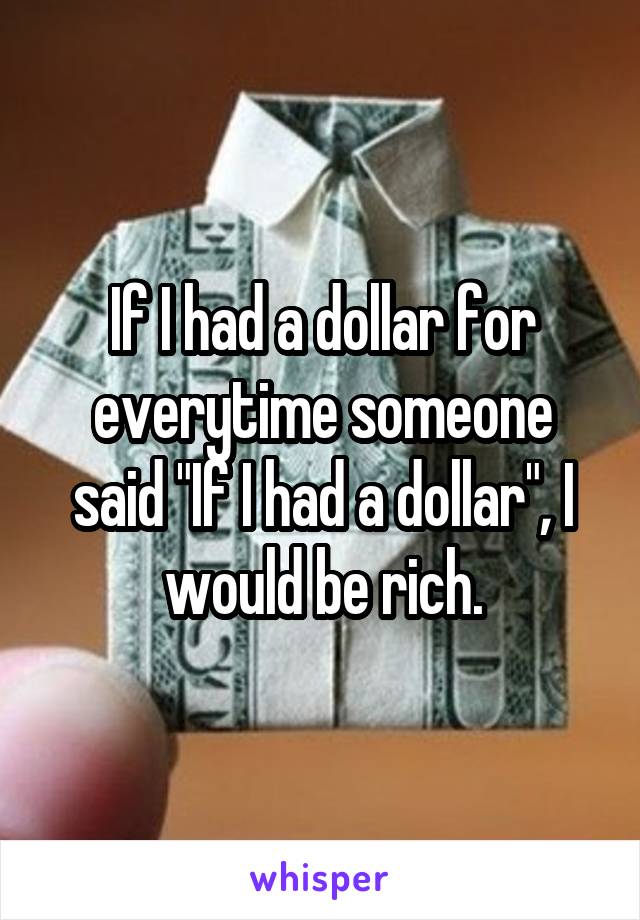 If I had a dollar for everytime someone said "If I had a dollar", I would be rich.