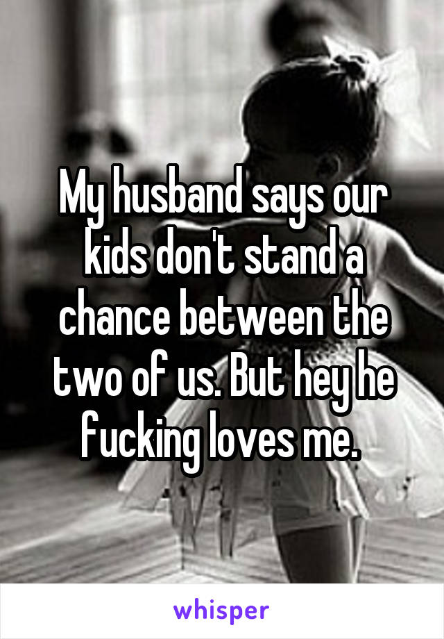 My husband says our kids don't stand a chance between the two of us. But hey he fucking loves me. 