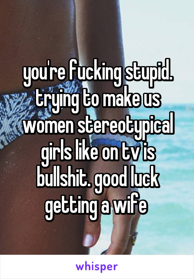 you're fucking stupid. trying to make us women stereotypical girls like on tv is bullshit. good luck getting a wife 