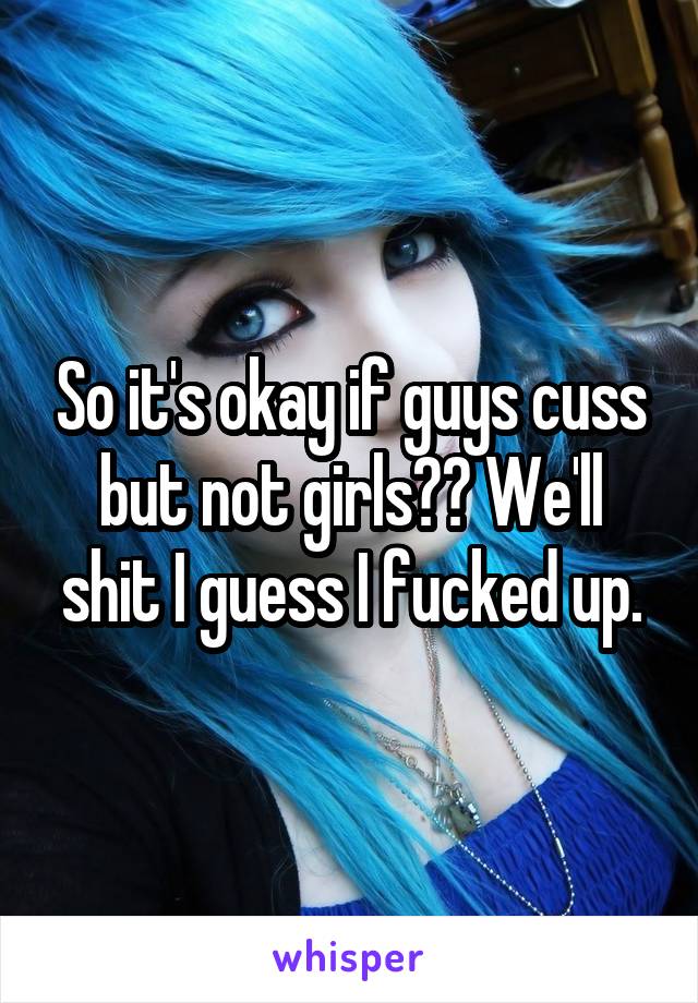 So it's okay if guys cuss but not girls?? We'll shit I guess I fucked up.