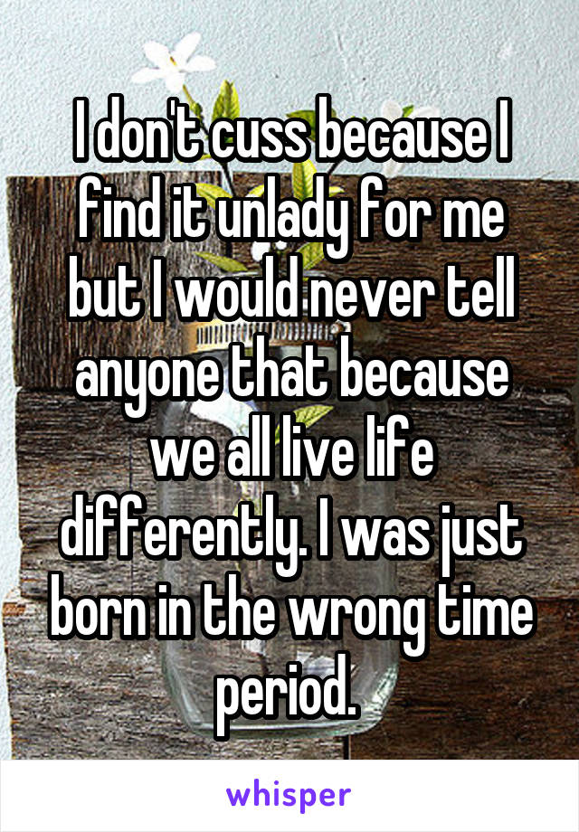 I don't cuss because I find it unlady for me but I would never tell anyone that because we all live life differently. I was just born in the wrong time period. 