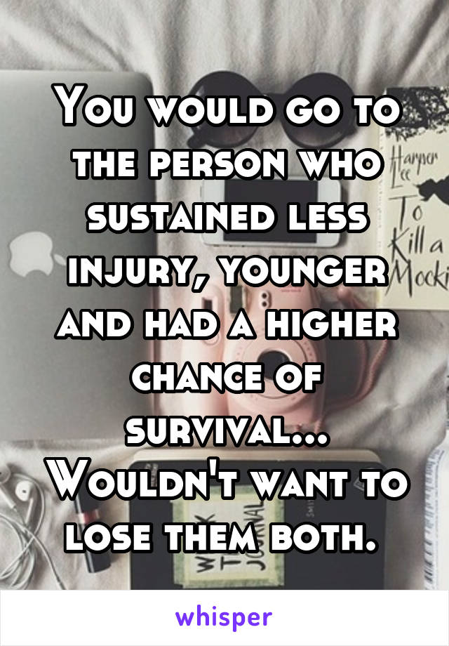 You would go to the person who sustained less injury, younger and had a higher chance of survival... Wouldn't want to lose them both. 