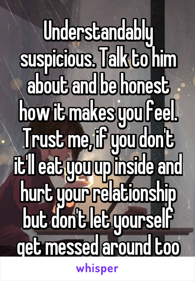 Understandably suspicious. Talk to him about and be honest how it makes you feel. Trust me, if you don't it'll eat you up inside and hurt your relationship but don't let yourself get messed around too