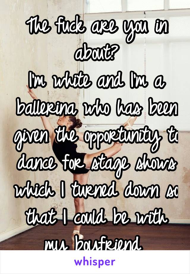The fuck are you in about?
I'm white and I'm a ballerina who has been given the opportunity to dance for stage shows which I turned down so that I could be with my boyfriend 