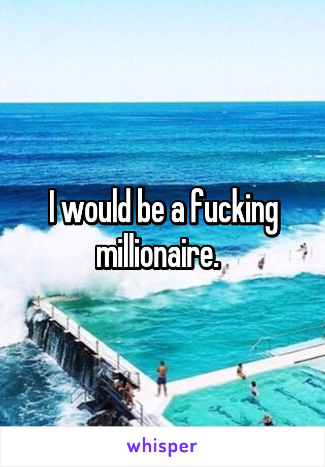 I would be a fucking millionaire.  