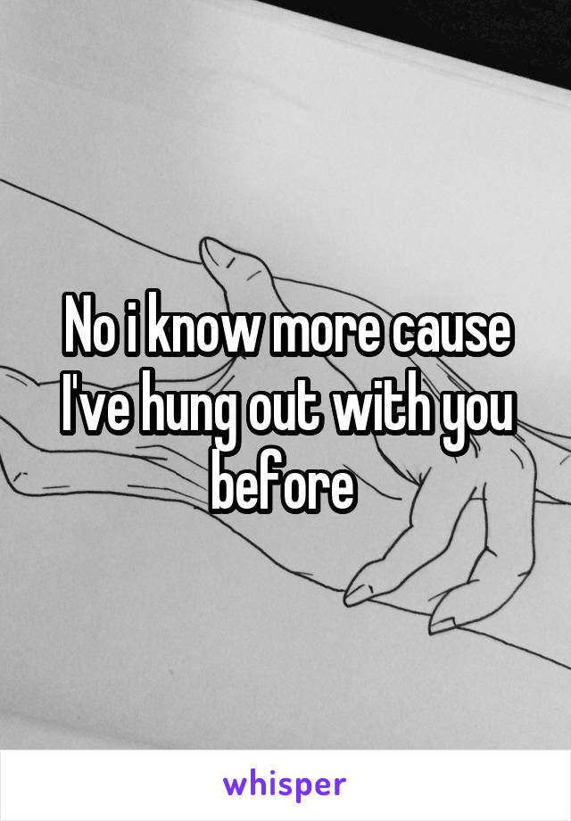 No i know more cause I've hung out with you before 