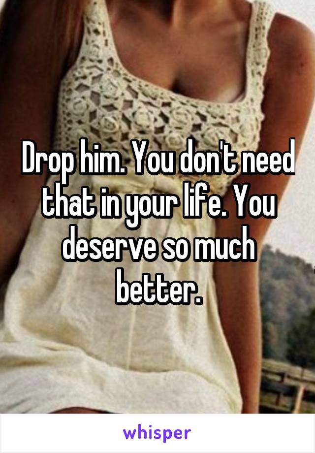 Drop him. You don't need that in your life. You deserve so much better.