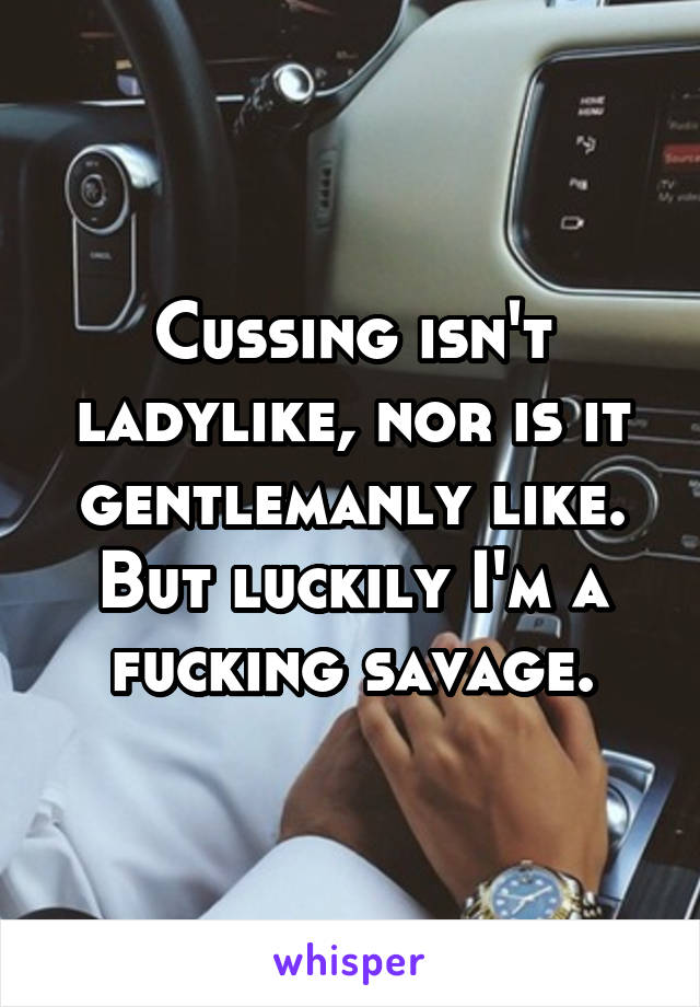Cussing isn't ladylike, nor is it gentlemanly like. But luckily I'm a fucking savage.
