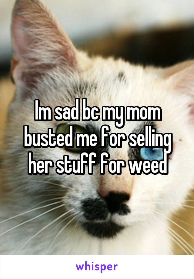 Im sad bc my mom busted me for selling her stuff for weed