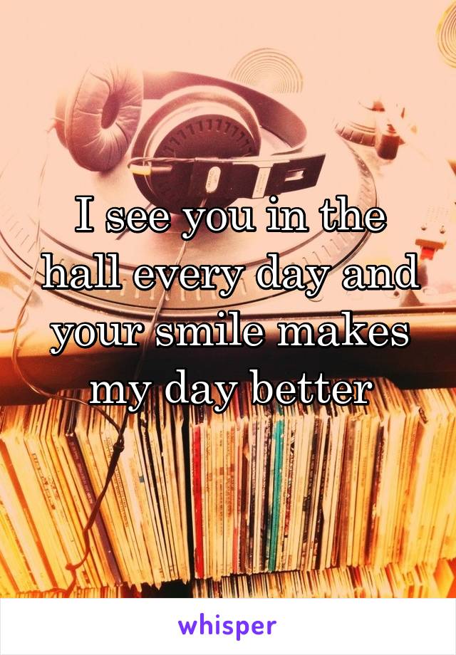 I see you in the hall every day and your smile makes my day better
