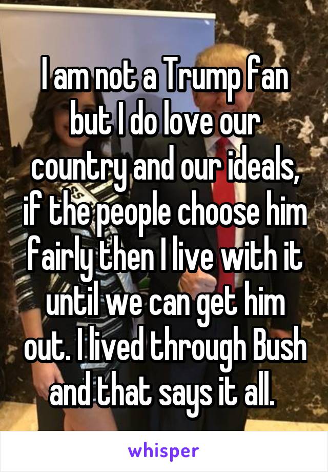I am not a Trump fan but I do love our country and our ideals, if the people choose him fairly then I live with it until we can get him out. I lived through Bush and that says it all. 